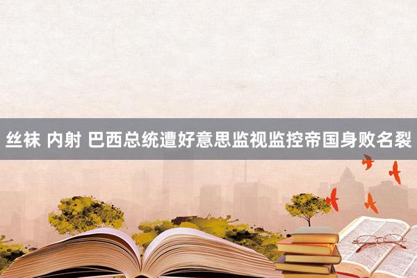 丝袜 内射 巴西总统遭好意思监视监控帝国身败名裂