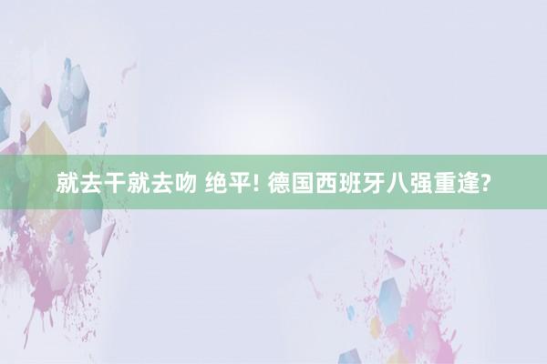 就去干就去吻 绝平! 德国西班牙八强重逢?