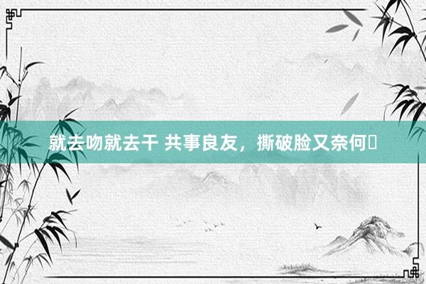 就去吻就去干 共事良友，撕破脸又奈何❗