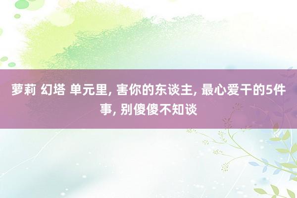萝莉 幻塔 单元里， 害你的东谈主， 最心爱干的5件事， 别傻傻不知谈