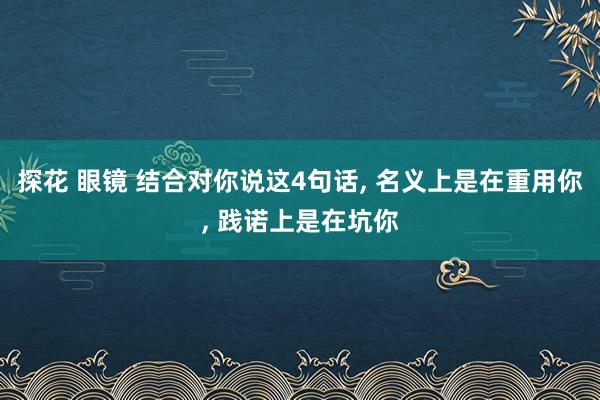探花 眼镜 结合对你说这4句话， 名义上是在重用你， 践诺上是在坑你