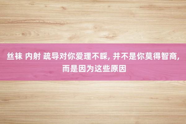 丝袜 内射 疏导对你爱理不睬, 并不是你莫得智商, 而是因为
