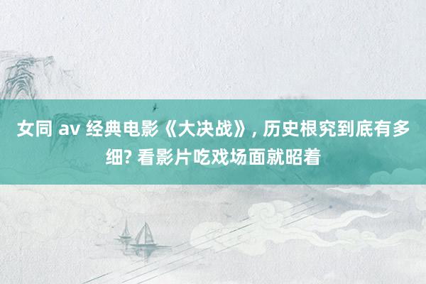 女同 av 经典电影《大决战》， 历史根究到底有多细? 看影片吃戏场面就昭着