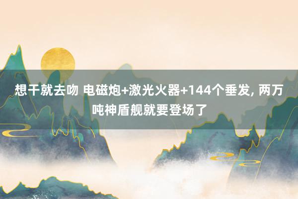 想干就去吻 电磁炮+激光火器+144个垂发, 两万吨神盾舰就
