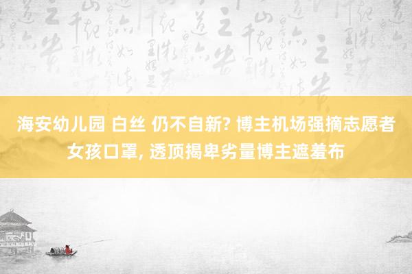 海安幼儿园 白丝 仍不自新? 博主机场强摘志愿者女孩口罩， 透顶揭卑劣量博主遮羞布