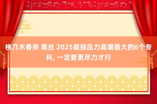 桃乃木香奈 黑丝 2025窥探压力高潮最大的6个专科, 一定
