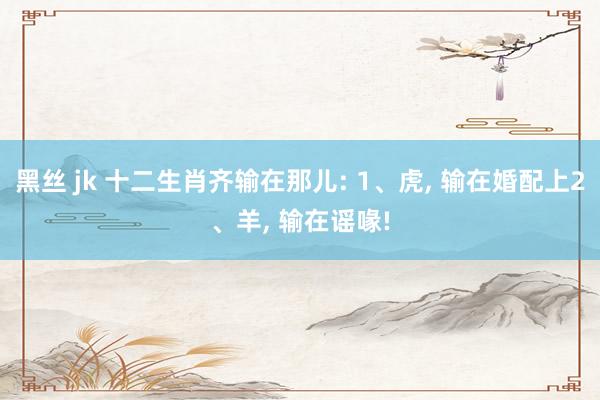 黑丝 jk 十二生肖齐输在那儿: 1、虎， 输在婚配上2、羊， 输在谣喙!
