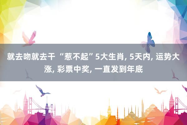 就去吻就去干 “惹不起”5大生肖， 5天内， 运势大涨， 彩票中奖， 一直发到年底
