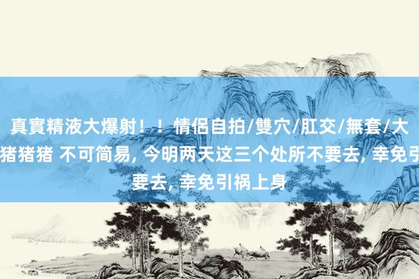 真實精液大爆射！！情侶自拍/雙穴/肛交/無套/大量噴精 猪猪猪 不可简易， 今明两天这三个处所不要去， 幸免引祸上身