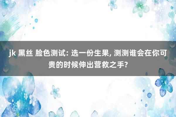 jk 黑丝 脸色测试: 选一份生果， 测测谁会在你可贵的时候伸出营救之手?