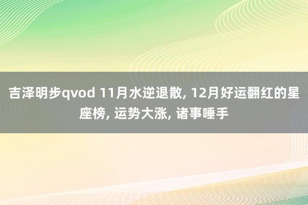 吉泽明步qvod 11月水逆退散， 12月好运翻红的星座榜， 运势大涨， 诸事唾手