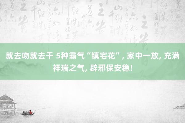 就去吻就去干 5种霸气“镇宅花”, 家中一放, 充满祥瑞之气