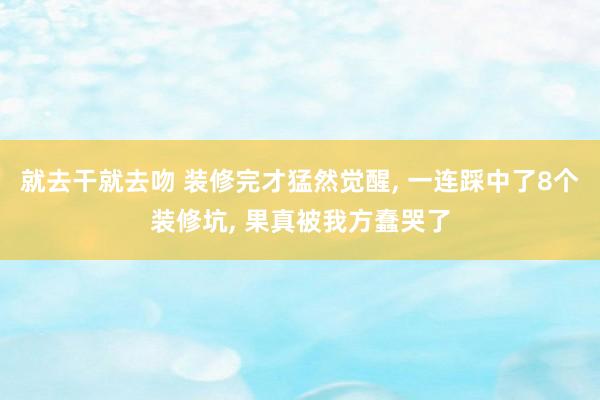 就去干就去吻 装修完才猛然觉醒, 一连踩中了8个装修坑, 果