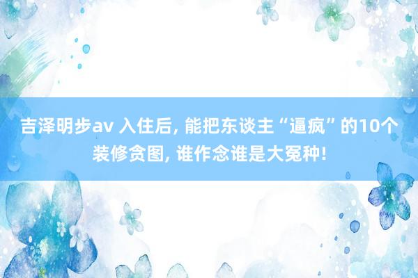 吉泽明步av 入住后, 能把东谈主“逼疯”的10个装修贪图,