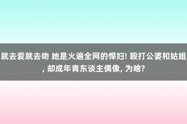 就去爱就去吻 她是火遍全网的悍妇! 殴打公婆和姑姐， 却成年青东谈主偶像， 为啥?
