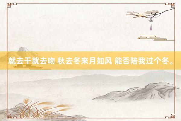就去干就去吻 秋去冬来月如风 能否陪我过个冬。