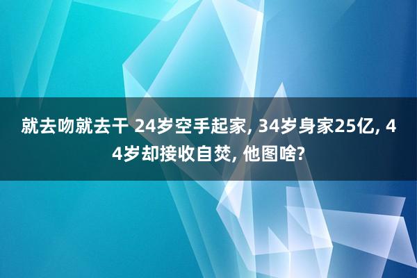 就去吻就去干 24岁空手起家, 34岁身家25亿, 44岁却