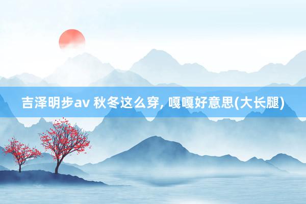 吉泽明步av 秋冬这么穿, 嘎嘎好意思(大长腿)