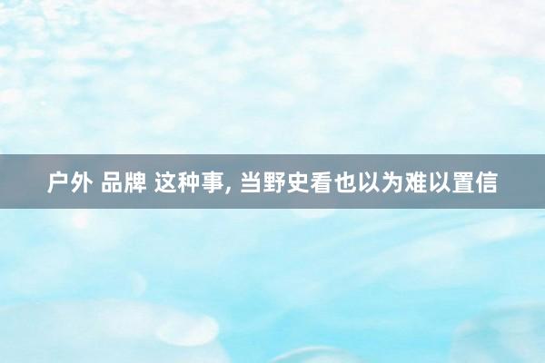 户外 品牌 这种事， 当野史看也以为难以置信