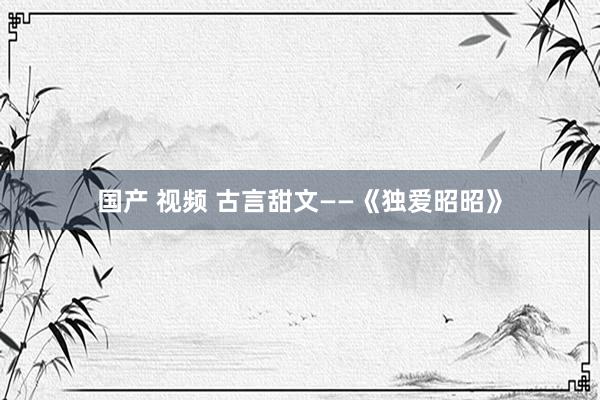 国产 视频 古言甜文——《独爱昭昭》