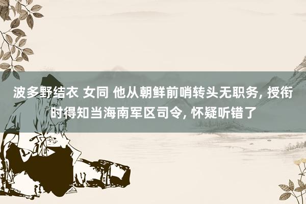 波多野结衣 女同 他从朝鲜前哨转头无职务， 授衔时得知当海南军区司令， 怀疑听错了