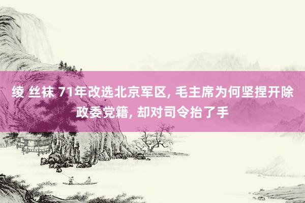 绫 丝袜 71年改选北京军区， 毛主席为何坚捏开除政委党籍， 却对司令抬了手