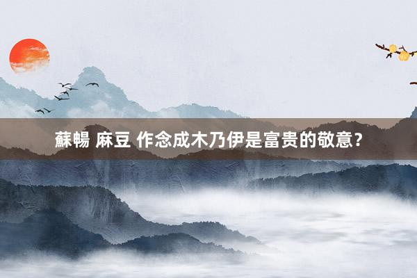 蘇暢 麻豆 作念成木乃伊是富贵的敬意？