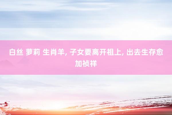 白丝 萝莉 生肖羊， 子女要离开祖上， 出去生存愈加祯祥