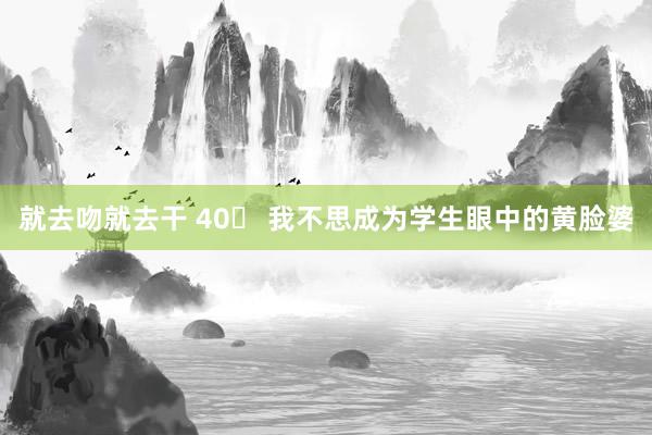 就去吻就去干 40➕ 我不思成为学生眼中的黄脸婆