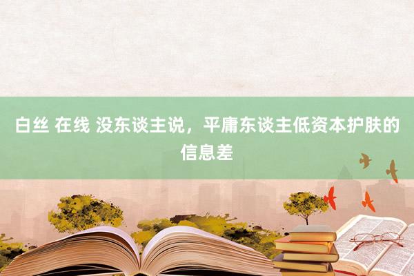 白丝 在线 没东谈主说，平庸东谈主低资本护肤的信息差