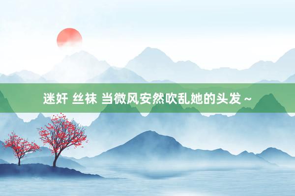 迷奸 丝袜 当微风安然吹乱她的头发～