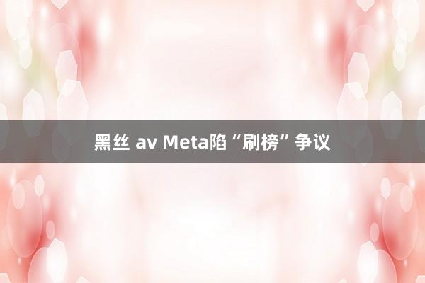 黑丝 av Meta陷“刷榜”争议