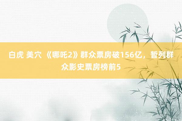 白虎 美穴 《哪吒2》群众票房破156亿，暂列群众影史票房榜前5