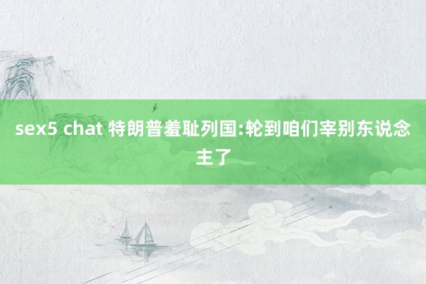sex5 chat 特朗普羞耻列国:轮到咱们宰别东说念主了