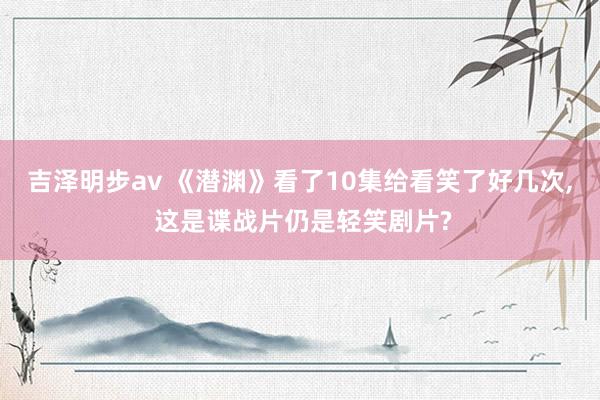 吉泽明步av 《潜渊》看了10集给看笑了好几次, 这是谍战片