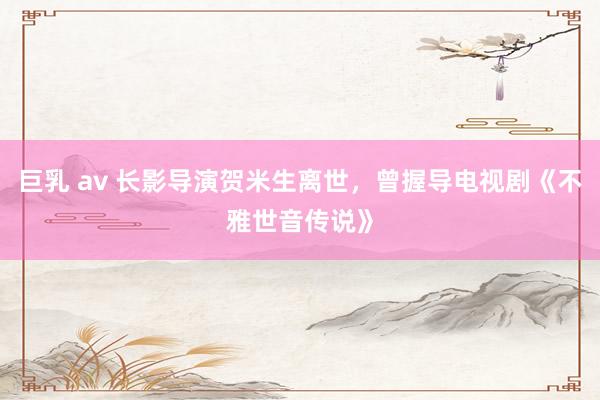 巨乳 av 长影导演贺米生离世，曾握导电视剧《不雅世音传说》