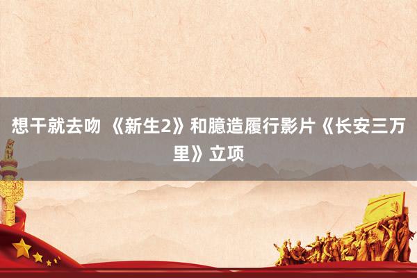 想干就去吻 《新生2》和臆造履行影片《长安三万里》立项
