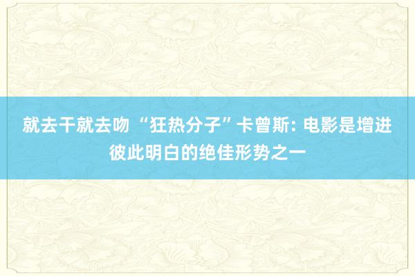 就去干就去吻 “狂热分子”卡曾斯: 电影是增进彼此明白的绝佳形势之一