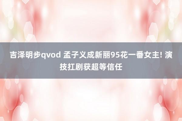 吉泽明步qvod 孟子义成新丽95花一番女主! 演技扛剧获超等信任
