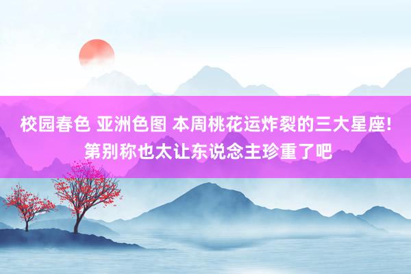 校园春色 亚洲色图 本周桃花运炸裂的三大星座! 第别称也太让