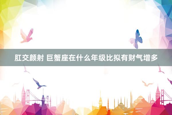 肛交颜射 巨蟹座在什么年级比拟有财气增多